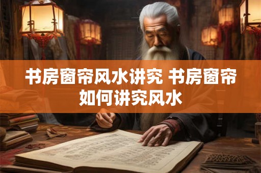 书房窗帘风水讲究 书房窗帘如何讲究风水