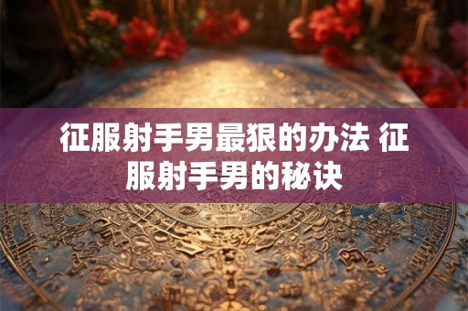 征服射手男最狠的办法 征服射手男的秘诀