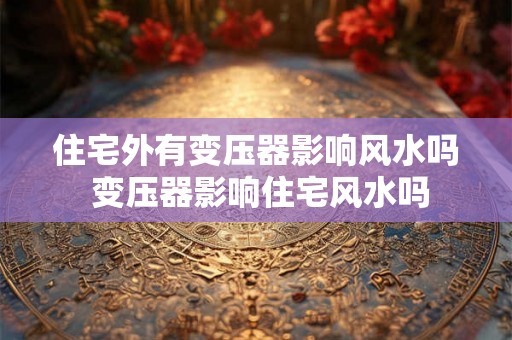 住宅外有变压器影响风水吗 变压器影响住宅风水吗