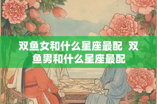 双鱼女和什么星座最配  双鱼男和什么星座最配