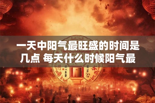一天中阳气最旺盛的时间是几点 每天什么时候阳气最旺盛 一天中阳气最旺盛的时间是几点 每天什么时候阳气最旺盛