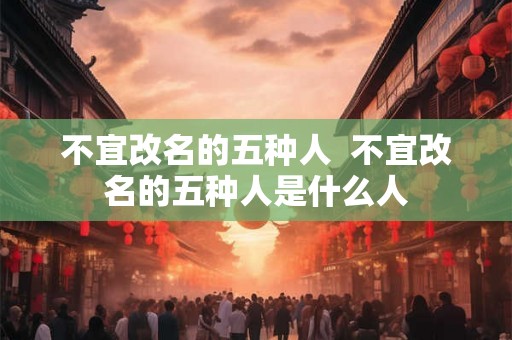 不宜改名的五种人 不宜改名的五种人是什么人 不宜改名的五种人 不宜改名的五种人是什么人