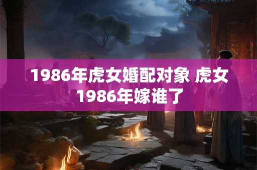1986年虎女婚配对象 虎女1986年嫁谁了