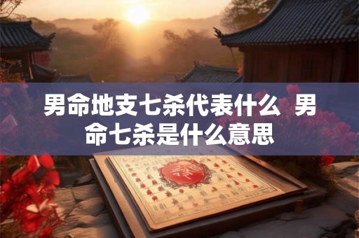 男命地支七杀代表什么 男命七杀是什么意思 男命地支七杀代表什么 男命七杀是什么意思
