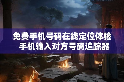 免费手机号码在线定位体验  手机输入对方号码追踪器