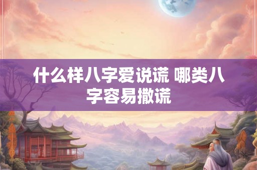 什么样八字爱说谎 哪类八字容易撒谎 什么样八字爱说谎 哪类八字容易撒谎