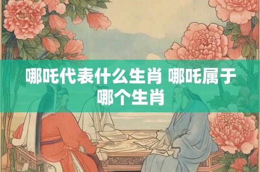 哪吒代表什么生肖 哪吒属于哪个生肖