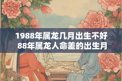 1988年属龙几月出生不好 88年属龙人命差的出生月份 1988年属龙几月出生不好 88年属龙人命差的出生月份