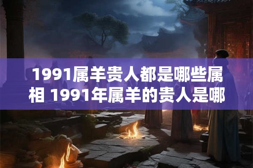 1991属羊贵人都是哪些属相 1991年属羊的贵人是哪些属相 1991属羊贵人都是哪些属相 1991年属羊的贵人是哪些属相
