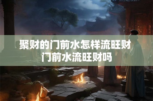 聚财的门前水怎样流旺财 门前水流旺财吗 聚财的门前水怎样流旺财 门前水流旺财吗