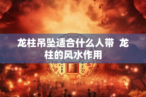龙柱吊坠适合什么人带  龙柱的风水作用