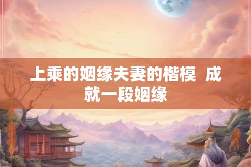 上乘的姻缘夫妻的楷模 成就一段姻缘 上乘的姻缘夫妻的楷模 成就一段姻缘