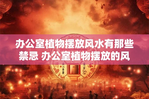 办公室植物摆放风水有那些禁忌 办公室植物摆放的风水禁忌 办公室植物摆放风水有那些禁忌 办公室植物摆放的风水禁忌