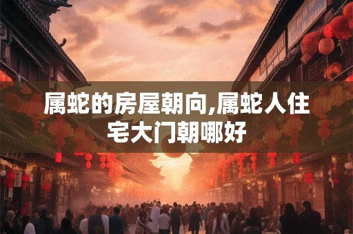 属蛇的房屋朝向,属蛇人住宅大门朝哪好