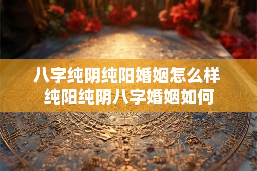 八字纯阴纯阳婚姻怎么样 纯阳纯阴八字婚姻如何