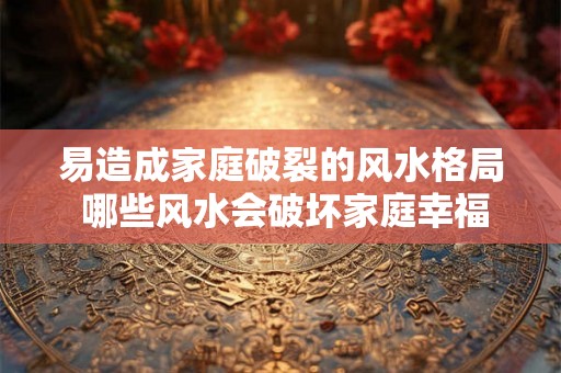 易造成家庭破裂的风水格局 哪些风水会破坏家庭幸福