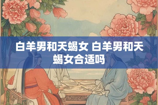 白羊男和天蝎女 白羊男和天蝎女合适吗