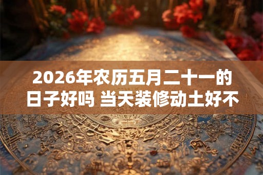 2026年农历五月二十一的日子好吗 当天装修动土好不好