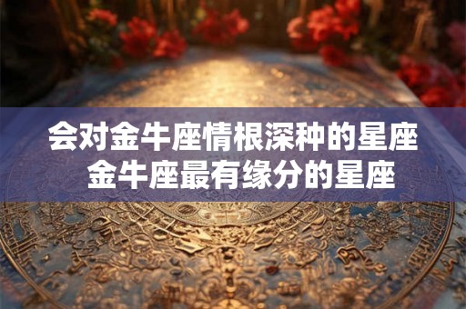 会对金牛座情根深种的星座 金牛座最有缘分的星座 会对金牛座情根深种的星座 金牛座最有缘分的星座