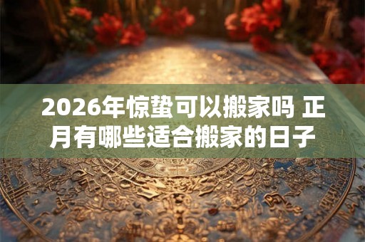 2026年惊蛰可以搬家吗 正月有哪些适合搬家的日子