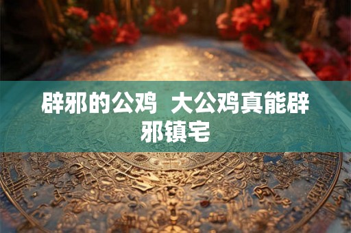 辟邪的公鸡 大公鸡真能辟邪镇宅 辟邪的公鸡 大公鸡真能辟邪镇宅