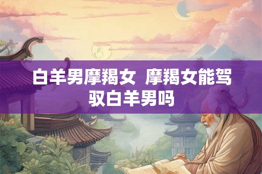 白羊男摩羯女 摩羯女能驾驭白羊男吗 白羊男摩羯女 摩羯女能驾驭白羊男吗