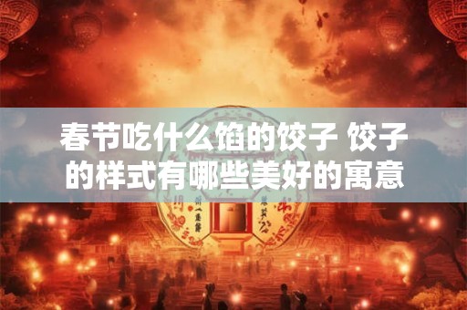春节吃什么馅的饺子 饺子的样式有哪些美好的寓意