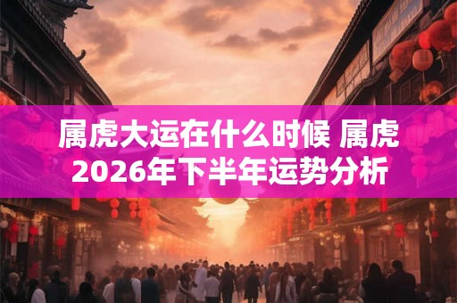 属虎大运在什么时候 属虎2026年下半年运势分析