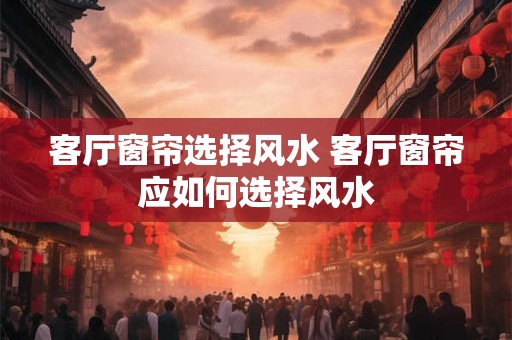 客厅窗帘选择风水 客厅窗帘应如何选择风水