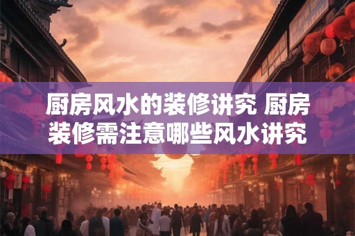 厨房风水的装修讲究 厨房装修需注意哪些风水讲究 厨房风水的装修讲究 厨房装修需注意哪些风水讲究