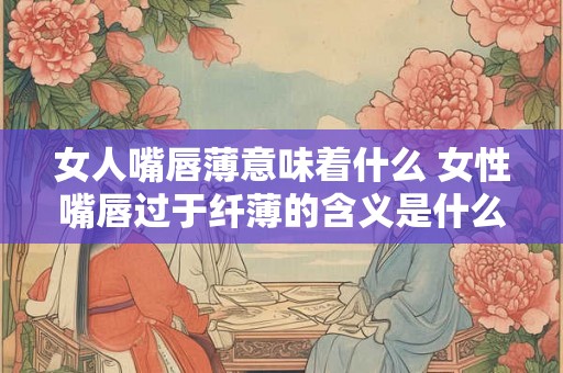 女人嘴唇薄意味着什么 女性嘴唇过于纤薄的含义是什么 女人嘴唇薄意味着什么 女性嘴唇过于纤薄的含义是什么