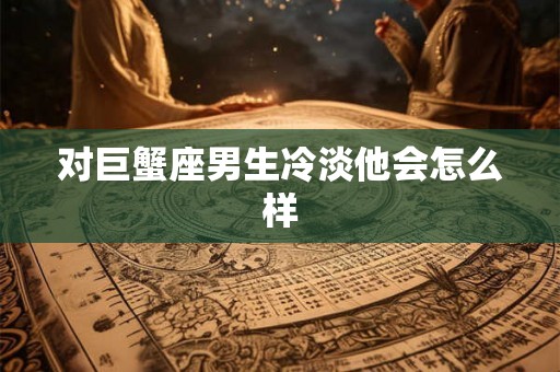 对巨蟹座男生冷淡他会怎么样 对巨蟹座男生冷淡他会怎么样