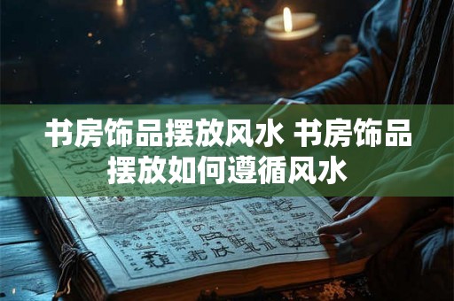书房饰品摆放风水 书房饰品摆放如何遵循风水