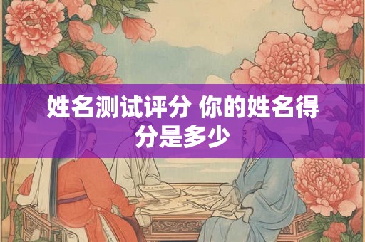 姓名测试评分 你的姓名得分是多少 姓名测试评分 你的姓名得分是多少