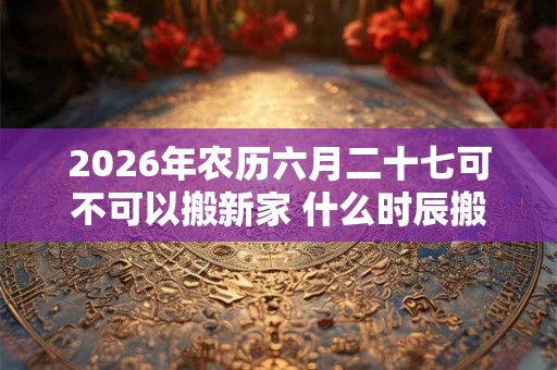 2026年农历六月二十七可不可以搬新家 什么时辰搬家最好 2026年农历六月二十七可不可以搬新家 什么时辰搬家最好