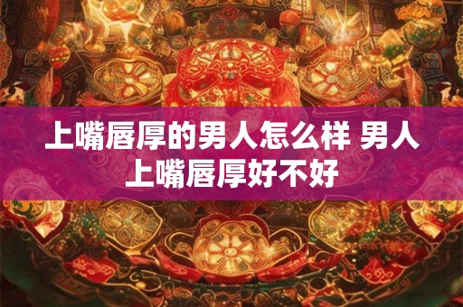 上嘴唇厚的男人怎么样 男人上嘴唇厚好不好 上嘴唇厚的男人怎么样 男人上嘴唇厚好不好