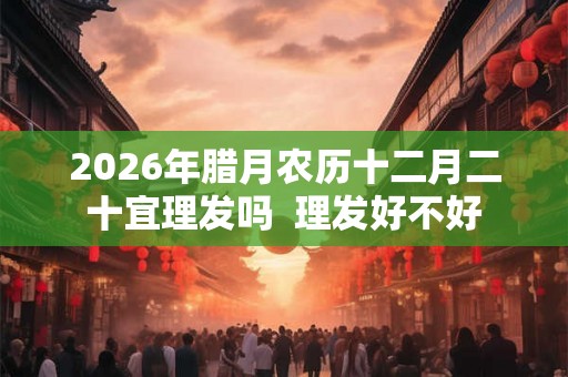 2026年腊月农历十二月二十宜理发吗  理发好不好