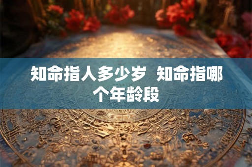 知命指人多少岁 知命指哪个年龄段 知命指人多少岁 知命指哪个年龄段