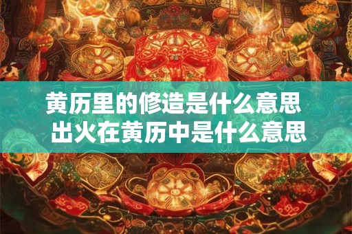 黄历里的修造是什么意思  出火在黄历中是什么意思