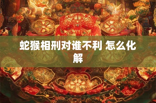 蛇猴相刑对谁不利 怎么化解 蛇猴相刑对谁不利 怎么化解