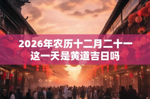 2026年农历十二月二十一这一天是黄道吉日吗