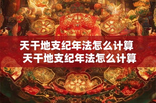 天干地支纪年法怎么计算  天干地支纪年法怎么计算2026