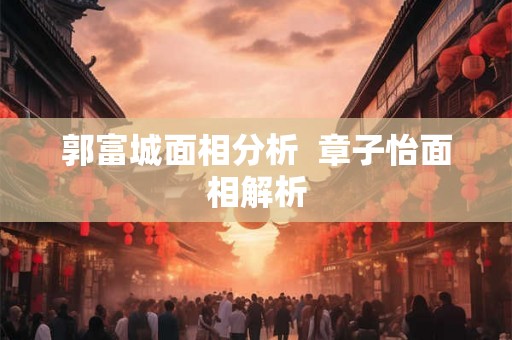 郭富城面相分析 章子怡面相解析 郭富城面相分析 章子怡面相解析