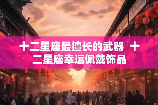 十二星座最擅长的武器  十二星座幸运佩戴饰品