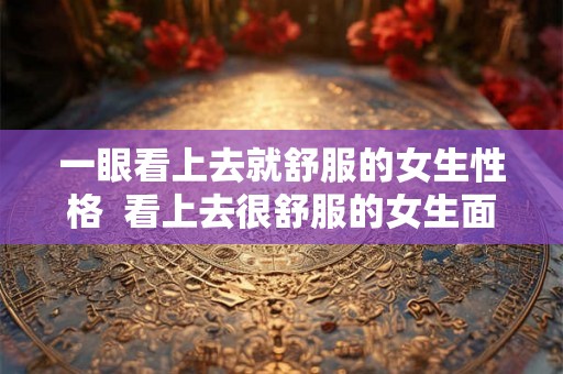 一眼看上去就舒服的女生性格 看上去很舒服的女生面相 一眼看上去就舒服的女生性格 看上去很舒服的女生面相