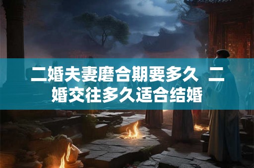 二婚夫妻磨合期要多久  二婚交往多久适合结婚