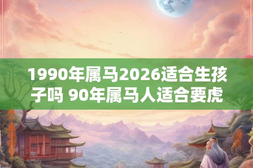 1990年属马2026适合生孩子吗 90年属马人适合要虎宝宝吗