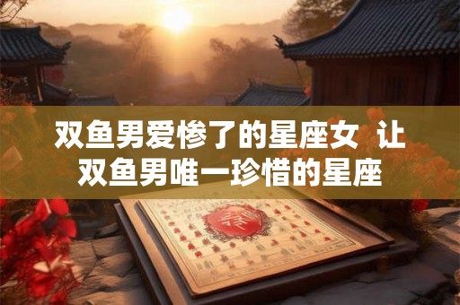 双鱼男爱惨了的星座女  让双鱼男唯一珍惜的星座