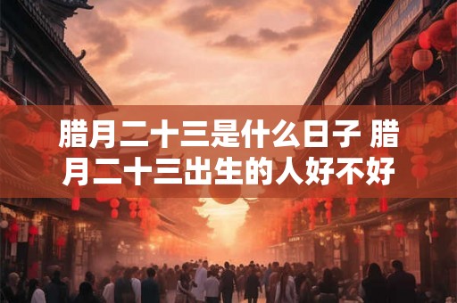 腊月二十三是什么日子 腊月二十三出生的人好不好