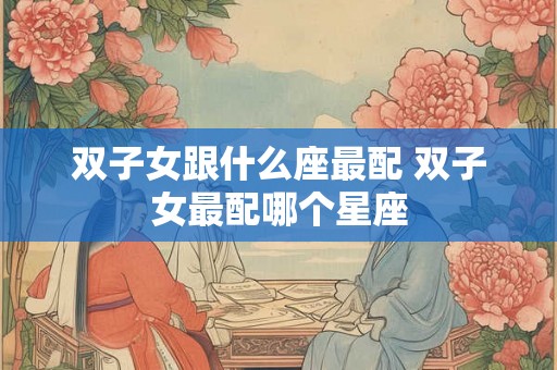双子女跟什么座最配 双子女最配哪个星座